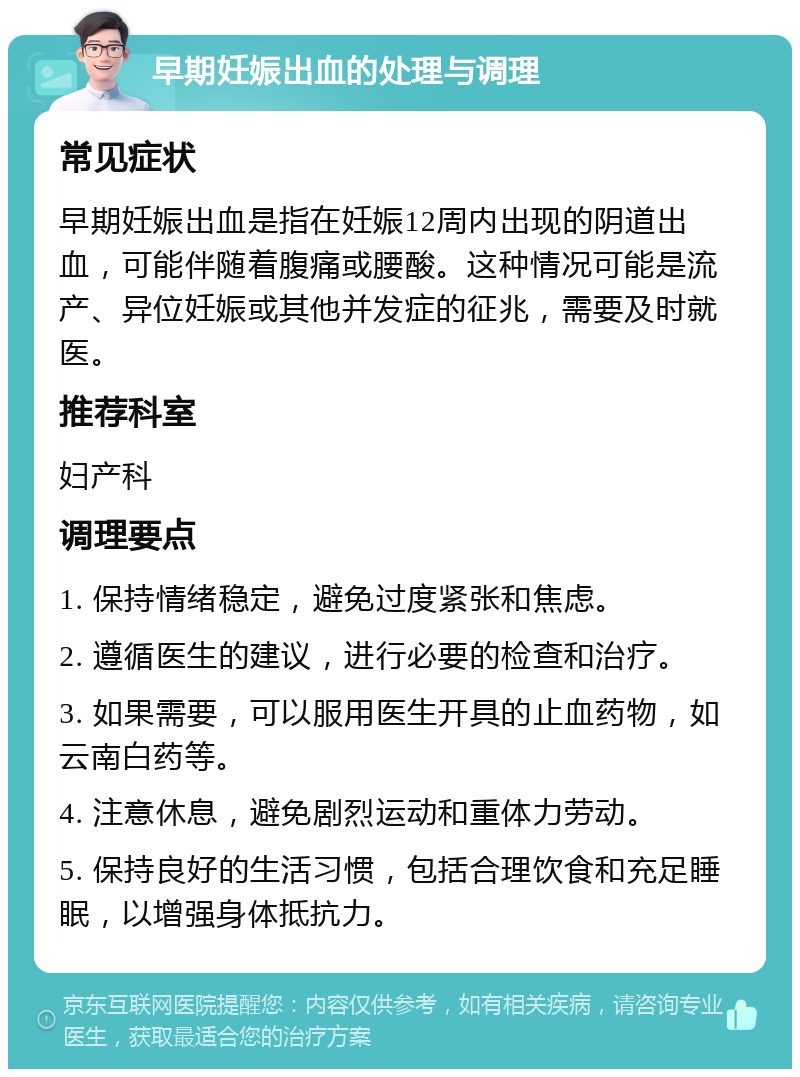 早期妊娠出血的处理与调理 常见症状 早期妊娠出血是指在妊娠12周内出现的阴道出血，可能伴随着腹痛或腰酸。这种情况可能是流产、异位妊娠或其他并发症的征兆，需要及时就医。 推荐科室 妇产科 调理要点 1. 保持情绪稳定，避免过度紧张和焦虑。 2. 遵循医生的建议，进行必要的检查和治疗。 3. 如果需要，可以服用医生开具的止血药物，如云南白药等。 4. 注意休息，避免剧烈运动和重体力劳动。 5. 保持良好的生活习惯，包括合理饮食和充足睡眠，以增强身体抵抗力。