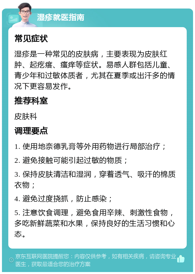 湿疹就医指南 常见症状 湿疹是一种常见的皮肤病，主要表现为皮肤红肿、起疙瘩、瘙痒等症状。易感人群包括儿童、青少年和过敏体质者，尤其在夏季或出汗多的情况下更容易发作。 推荐科室 皮肤科 调理要点 1. 使用地奈德乳膏等外用药物进行局部治疗； 2. 避免接触可能引起过敏的物质； 3. 保持皮肤清洁和湿润，穿着透气、吸汗的棉质衣物； 4. 避免过度挠抓，防止感染； 5. 注意饮食调理，避免食用辛辣、刺激性食物，多吃新鲜蔬菜和水果，保持良好的生活习惯和心态。