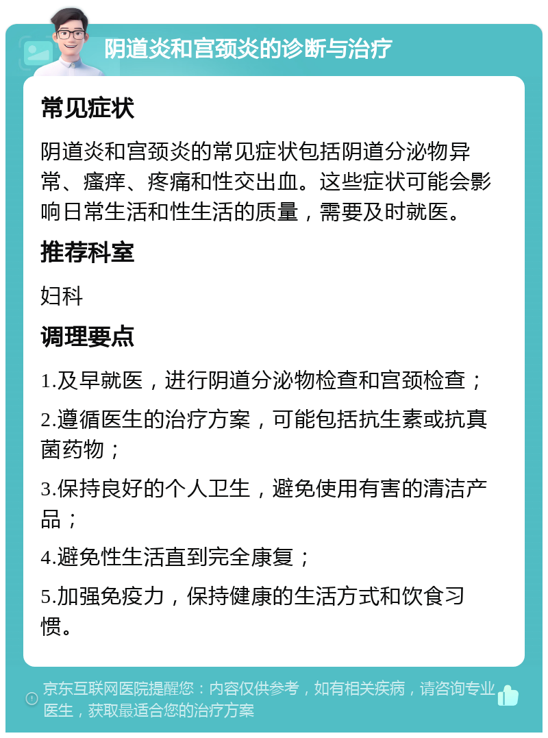 阴道炎和宫颈炎的诊断与治疗 常见症状 阴道炎和宫颈炎的常见症状包括阴道分泌物异常、瘙痒、疼痛和性交出血。这些症状可能会影响日常生活和性生活的质量，需要及时就医。 推荐科室 妇科 调理要点 1.及早就医，进行阴道分泌物检查和宫颈检查； 2.遵循医生的治疗方案，可能包括抗生素或抗真菌药物； 3.保持良好的个人卫生，避免使用有害的清洁产品； 4.避免性生活直到完全康复； 5.加强免疫力，保持健康的生活方式和饮食习惯。