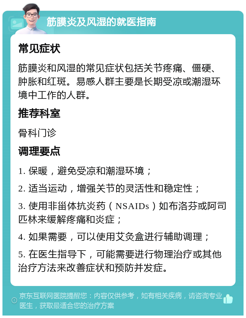 筋膜炎及风湿的就医指南 常见症状 筋膜炎和风湿的常见症状包括关节疼痛、僵硬、肿胀和红斑。易感人群主要是长期受凉或潮湿环境中工作的人群。 推荐科室 骨科门诊 调理要点 1. 保暖，避免受凉和潮湿环境； 2. 适当运动，增强关节的灵活性和稳定性； 3. 使用非甾体抗炎药（NSAIDs）如布洛芬或阿司匹林来缓解疼痛和炎症； 4. 如果需要，可以使用艾灸盒进行辅助调理； 5. 在医生指导下，可能需要进行物理治疗或其他治疗方法来改善症状和预防并发症。