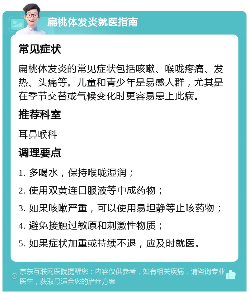 扁桃体发炎就医指南 常见症状 扁桃体发炎的常见症状包括咳嗽、喉咙疼痛、发热、头痛等。儿童和青少年是易感人群，尤其是在季节交替或气候变化时更容易患上此病。 推荐科室 耳鼻喉科 调理要点 1. 多喝水，保持喉咙湿润； 2. 使用双黄连口服液等中成药物； 3. 如果咳嗽严重，可以使用易坦静等止咳药物； 4. 避免接触过敏原和刺激性物质； 5. 如果症状加重或持续不退，应及时就医。