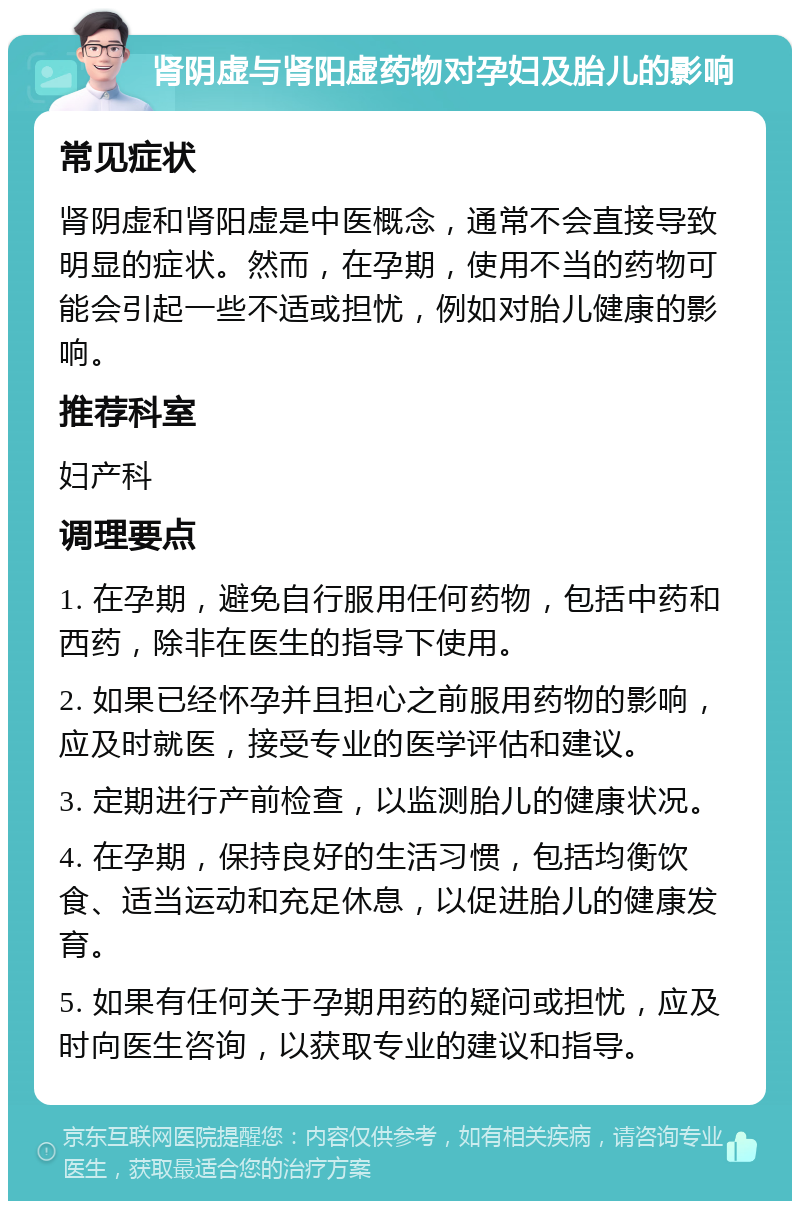 肾阴虚与肾阳虚药物对孕妇及胎儿的影响 常见症状 肾阴虚和肾阳虚是中医概念，通常不会直接导致明显的症状。然而，在孕期，使用不当的药物可能会引起一些不适或担忧，例如对胎儿健康的影响。 推荐科室 妇产科 调理要点 1. 在孕期，避免自行服用任何药物，包括中药和西药，除非在医生的指导下使用。 2. 如果已经怀孕并且担心之前服用药物的影响，应及时就医，接受专业的医学评估和建议。 3. 定期进行产前检查，以监测胎儿的健康状况。 4. 在孕期，保持良好的生活习惯，包括均衡饮食、适当运动和充足休息，以促进胎儿的健康发育。 5. 如果有任何关于孕期用药的疑问或担忧，应及时向医生咨询，以获取专业的建议和指导。