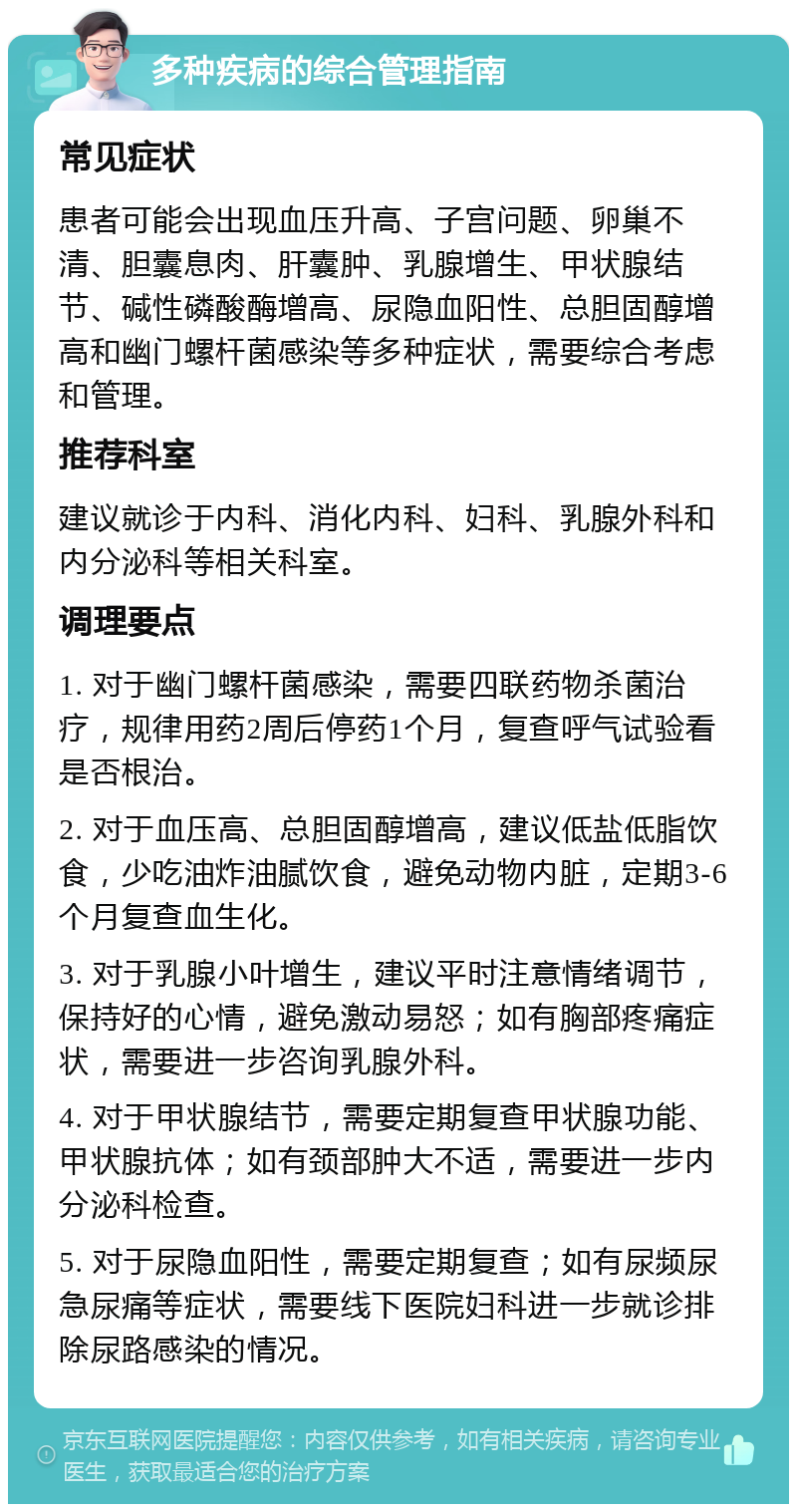 多种疾病的综合管理指南 常见症状 患者可能会出现血压升高、子宫问题、卵巢不清、胆囊息肉、肝囊肿、乳腺增生、甲状腺结节、碱性磷酸酶增高、尿隐血阳性、总胆固醇增高和幽门螺杆菌感染等多种症状，需要综合考虑和管理。 推荐科室 建议就诊于内科、消化内科、妇科、乳腺外科和内分泌科等相关科室。 调理要点 1. 对于幽门螺杆菌感染，需要四联药物杀菌治疗，规律用药2周后停药1个月，复查呼气试验看是否根治。 2. 对于血压高、总胆固醇增高，建议低盐低脂饮食，少吃油炸油腻饮食，避免动物内脏，定期3-6个月复查血生化。 3. 对于乳腺小叶增生，建议平时注意情绪调节，保持好的心情，避免激动易怒；如有胸部疼痛症状，需要进一步咨询乳腺外科。 4. 对于甲状腺结节，需要定期复查甲状腺功能、甲状腺抗体；如有颈部肿大不适，需要进一步内分泌科检查。 5. 对于尿隐血阳性，需要定期复查；如有尿频尿急尿痛等症状，需要线下医院妇科进一步就诊排除尿路感染的情况。