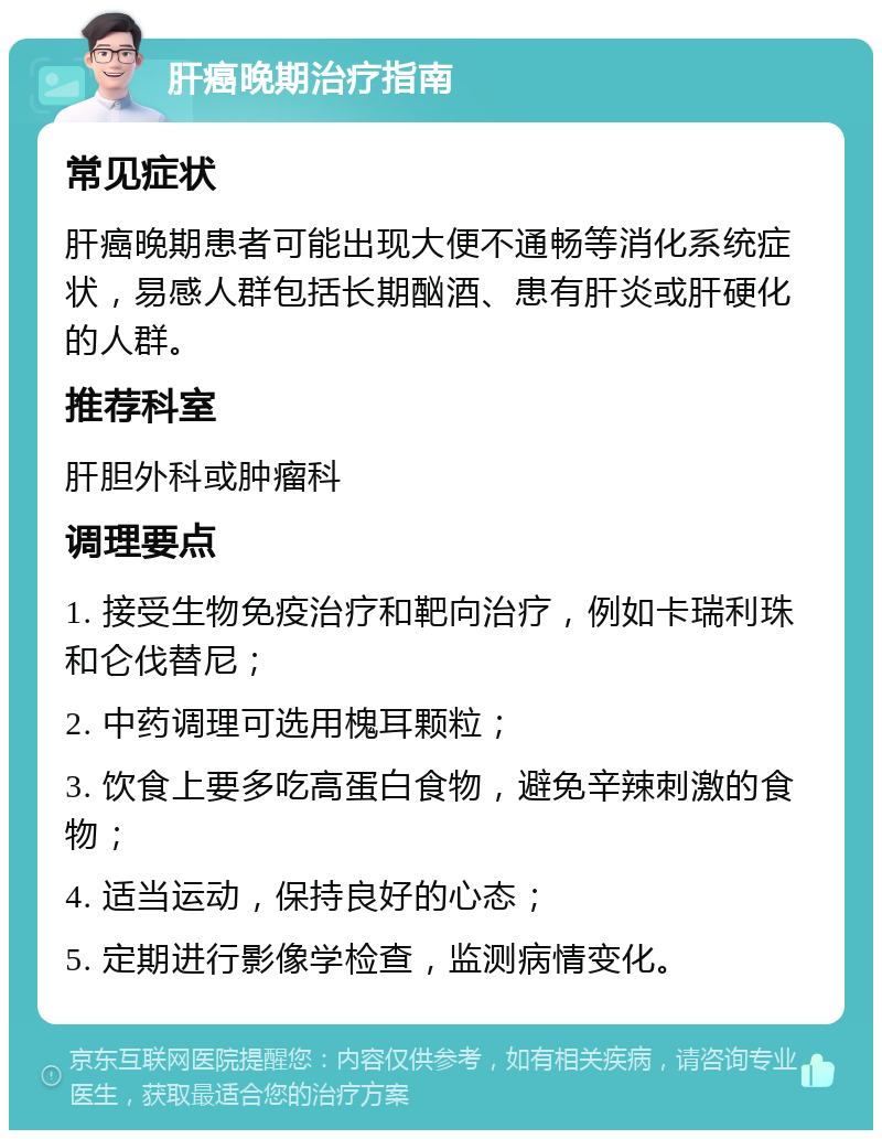 肝癌晚期治疗指南 常见症状 肝癌晚期患者可能出现大便不通畅等消化系统症状，易感人群包括长期酗酒、患有肝炎或肝硬化的人群。 推荐科室 肝胆外科或肿瘤科 调理要点 1. 接受生物免疫治疗和靶向治疗，例如卡瑞利珠和仑伐替尼； 2. 中药调理可选用槐耳颗粒； 3. 饮食上要多吃高蛋白食物，避免辛辣刺激的食物； 4. 适当运动，保持良好的心态； 5. 定期进行影像学检查，监测病情变化。