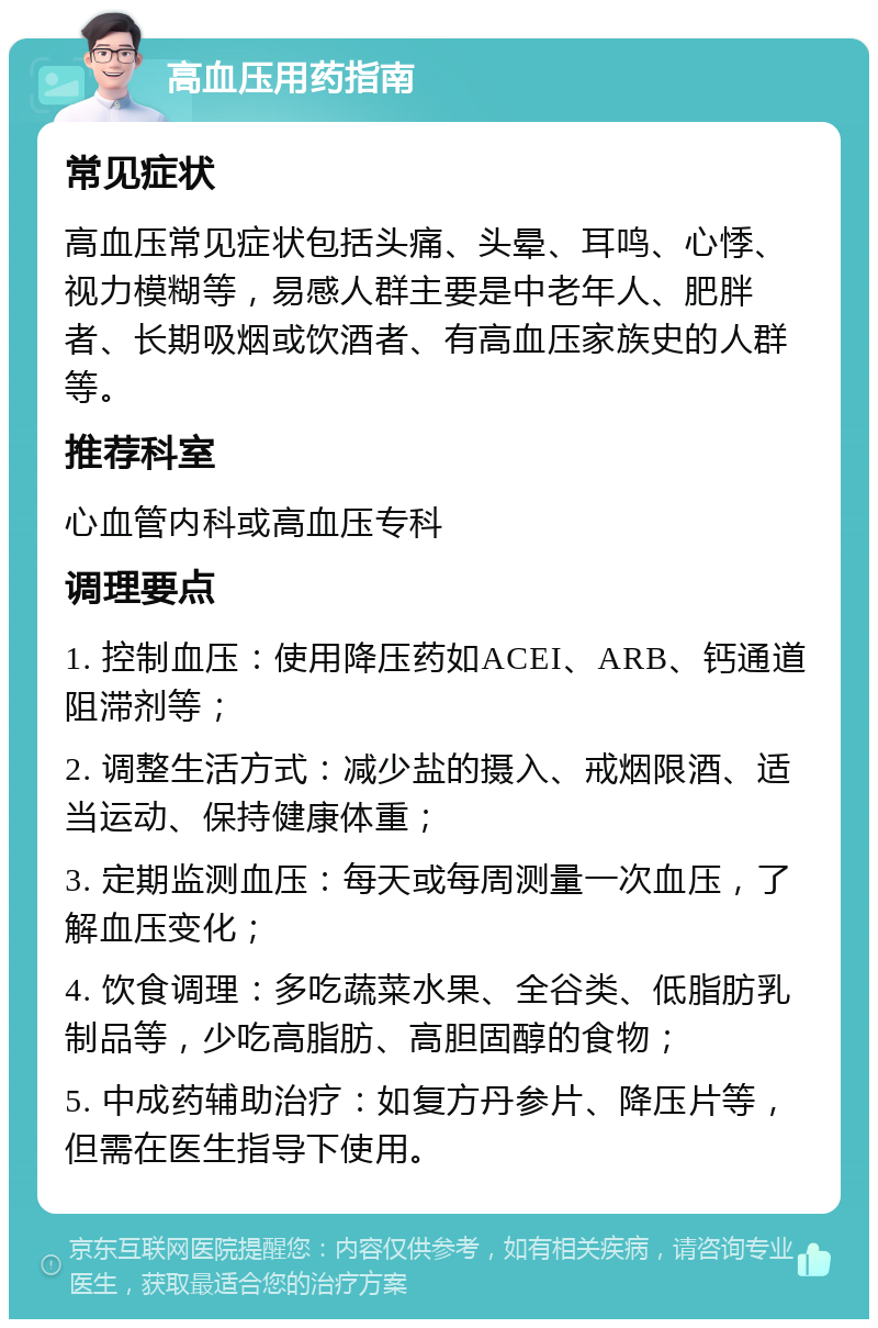 高血压用药指南 常见症状 高血压常见症状包括头痛、头晕、耳鸣、心悸、视力模糊等，易感人群主要是中老年人、肥胖者、长期吸烟或饮酒者、有高血压家族史的人群等。 推荐科室 心血管内科或高血压专科 调理要点 1. 控制血压：使用降压药如ACEI、ARB、钙通道阻滞剂等； 2. 调整生活方式：减少盐的摄入、戒烟限酒、适当运动、保持健康体重； 3. 定期监测血压：每天或每周测量一次血压，了解血压变化； 4. 饮食调理：多吃蔬菜水果、全谷类、低脂肪乳制品等，少吃高脂肪、高胆固醇的食物； 5. 中成药辅助治疗：如复方丹参片、降压片等，但需在医生指导下使用。