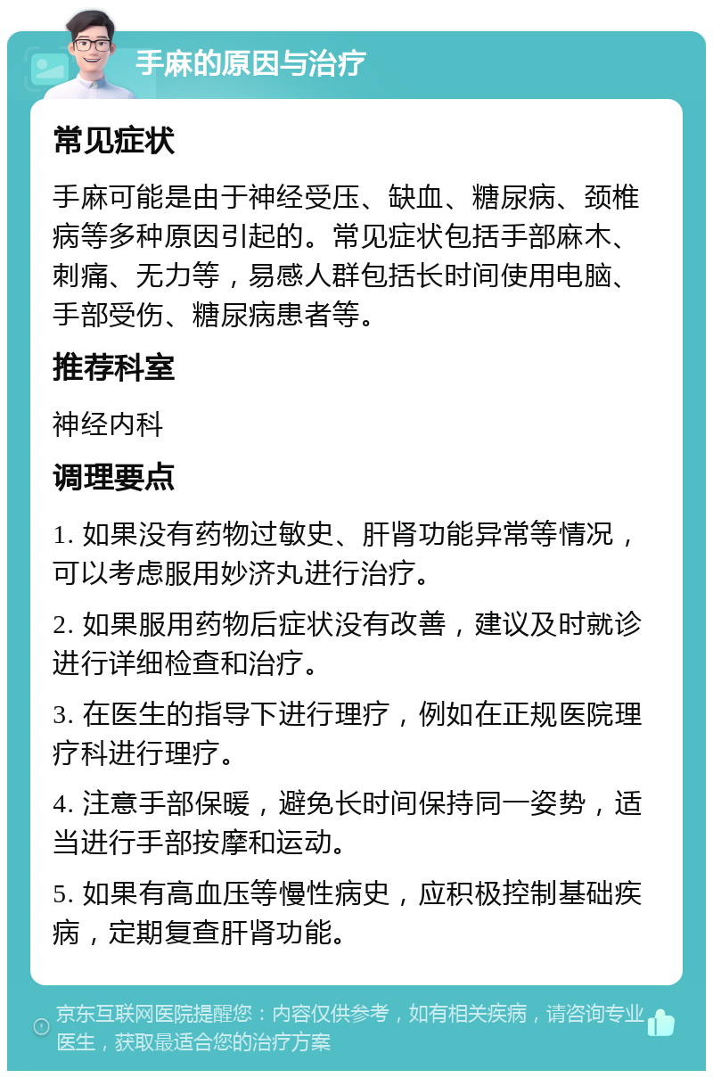 手麻的原因与治疗 常见症状 手麻可能是由于神经受压、缺血、糖尿病、颈椎病等多种原因引起的。常见症状包括手部麻木、刺痛、无力等，易感人群包括长时间使用电脑、手部受伤、糖尿病患者等。 推荐科室 神经内科 调理要点 1. 如果没有药物过敏史、肝肾功能异常等情况，可以考虑服用妙济丸进行治疗。 2. 如果服用药物后症状没有改善，建议及时就诊进行详细检查和治疗。 3. 在医生的指导下进行理疗，例如在正规医院理疗科进行理疗。 4. 注意手部保暖，避免长时间保持同一姿势，适当进行手部按摩和运动。 5. 如果有高血压等慢性病史，应积极控制基础疾病，定期复查肝肾功能。