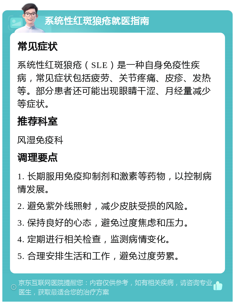 系统性红斑狼疮就医指南 常见症状 系统性红斑狼疮（SLE）是一种自身免疫性疾病，常见症状包括疲劳、关节疼痛、皮疹、发热等。部分患者还可能出现眼睛干涩、月经量减少等症状。 推荐科室 风湿免疫科 调理要点 1. 长期服用免疫抑制剂和激素等药物，以控制病情发展。 2. 避免紫外线照射，减少皮肤受损的风险。 3. 保持良好的心态，避免过度焦虑和压力。 4. 定期进行相关检查，监测病情变化。 5. 合理安排生活和工作，避免过度劳累。