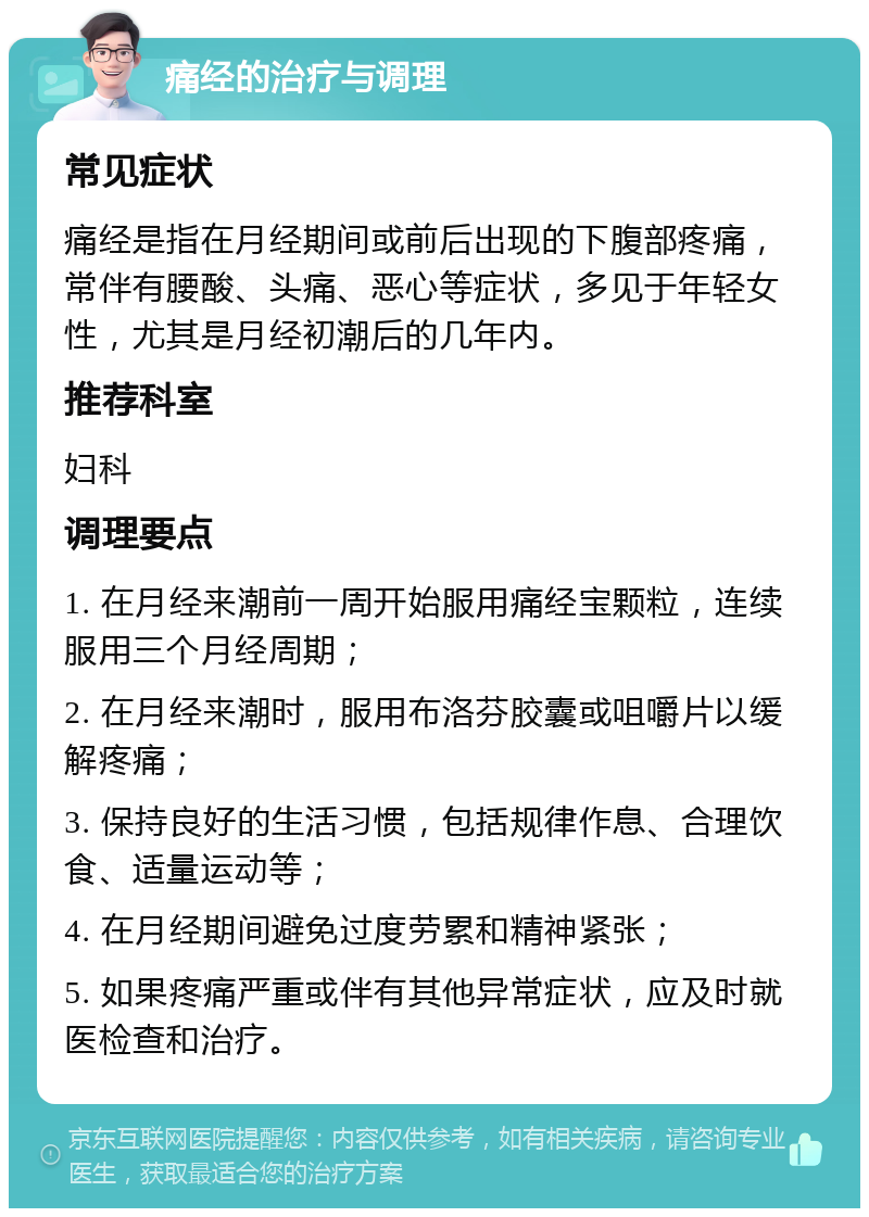 痛经的治疗与调理 常见症状 痛经是指在月经期间或前后出现的下腹部疼痛，常伴有腰酸、头痛、恶心等症状，多见于年轻女性，尤其是月经初潮后的几年内。 推荐科室 妇科 调理要点 1. 在月经来潮前一周开始服用痛经宝颗粒，连续服用三个月经周期； 2. 在月经来潮时，服用布洛芬胶囊或咀嚼片以缓解疼痛； 3. 保持良好的生活习惯，包括规律作息、合理饮食、适量运动等； 4. 在月经期间避免过度劳累和精神紧张； 5. 如果疼痛严重或伴有其他异常症状，应及时就医检查和治疗。