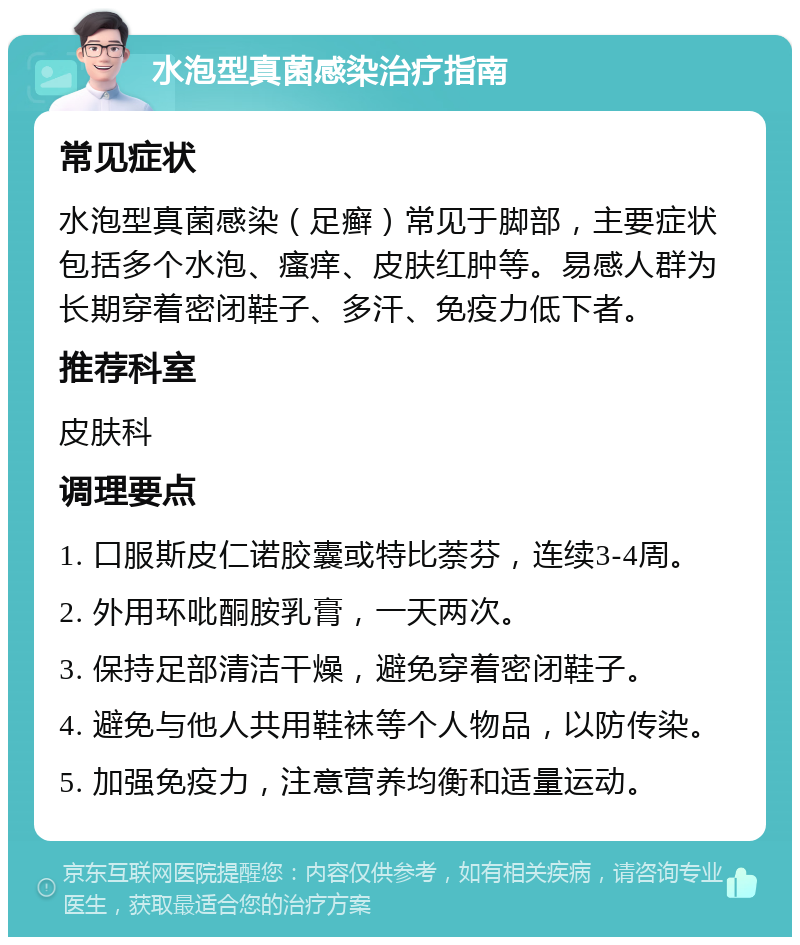 水泡型真菌感染治疗指南 常见症状 水泡型真菌感染（足癣）常见于脚部，主要症状包括多个水泡、瘙痒、皮肤红肿等。易感人群为长期穿着密闭鞋子、多汗、免疫力低下者。 推荐科室 皮肤科 调理要点 1. 口服斯皮仁诺胶囊或特比萘芬，连续3-4周。 2. 外用环吡酮胺乳膏，一天两次。 3. 保持足部清洁干燥，避免穿着密闭鞋子。 4. 避免与他人共用鞋袜等个人物品，以防传染。 5. 加强免疫力，注意营养均衡和适量运动。