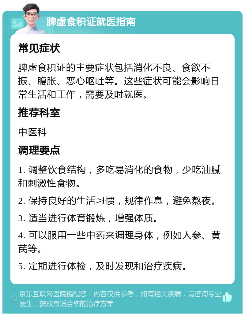 脾虚食积证就医指南 常见症状 脾虚食积证的主要症状包括消化不良、食欲不振、腹胀、恶心呕吐等。这些症状可能会影响日常生活和工作，需要及时就医。 推荐科室 中医科 调理要点 1. 调整饮食结构，多吃易消化的食物，少吃油腻和刺激性食物。 2. 保持良好的生活习惯，规律作息，避免熬夜。 3. 适当进行体育锻炼，增强体质。 4. 可以服用一些中药来调理身体，例如人参、黄芪等。 5. 定期进行体检，及时发现和治疗疾病。