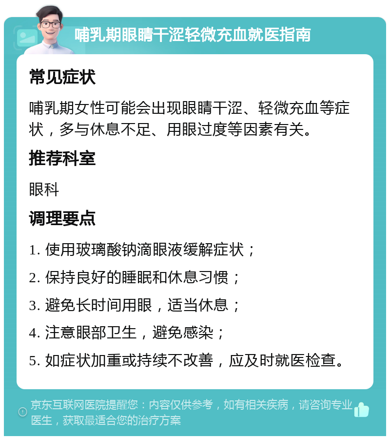 哺乳期眼睛干涩轻微充血就医指南 常见症状 哺乳期女性可能会出现眼睛干涩、轻微充血等症状，多与休息不足、用眼过度等因素有关。 推荐科室 眼科 调理要点 1. 使用玻璃酸钠滴眼液缓解症状； 2. 保持良好的睡眠和休息习惯； 3. 避免长时间用眼，适当休息； 4. 注意眼部卫生，避免感染； 5. 如症状加重或持续不改善，应及时就医检查。