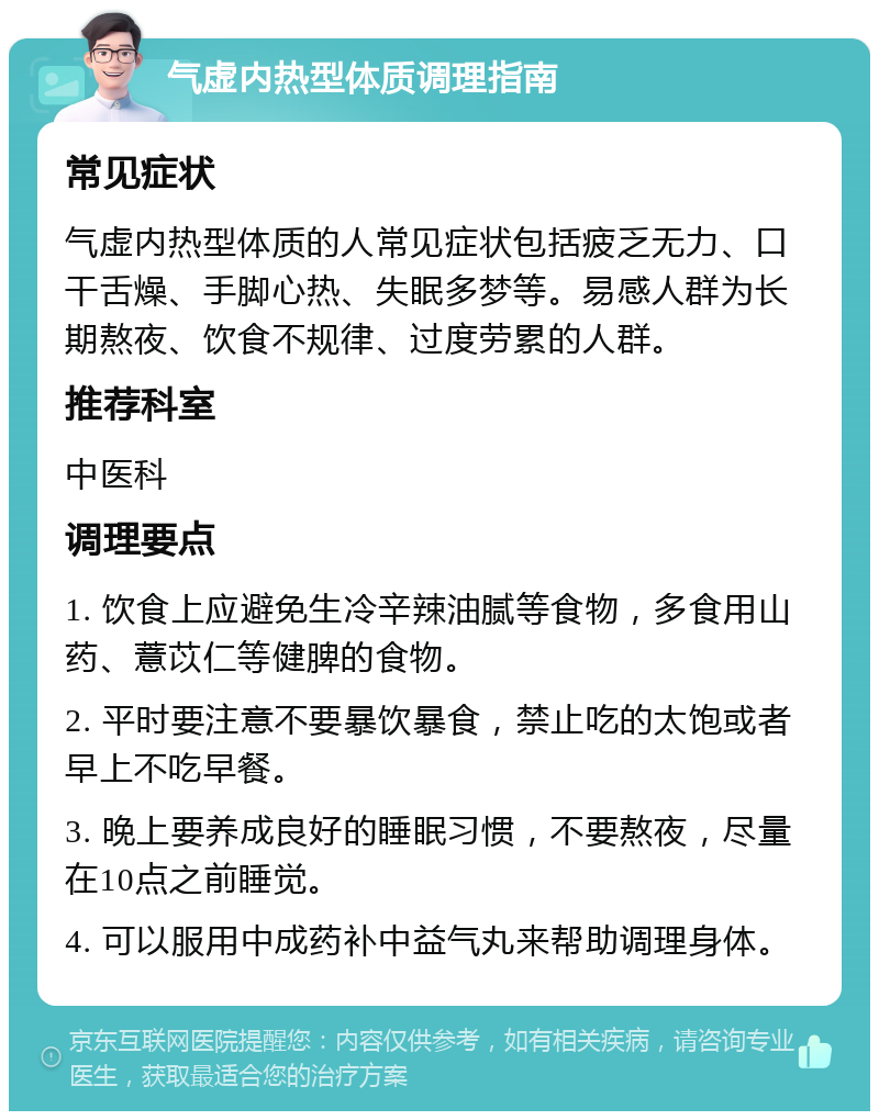 气虚内热型体质调理指南 常见症状 气虚内热型体质的人常见症状包括疲乏无力、口干舌燥、手脚心热、失眠多梦等。易感人群为长期熬夜、饮食不规律、过度劳累的人群。 推荐科室 中医科 调理要点 1. 饮食上应避免生冷辛辣油腻等食物，多食用山药、薏苡仁等健脾的食物。 2. 平时要注意不要暴饮暴食，禁止吃的太饱或者早上不吃早餐。 3. 晚上要养成良好的睡眠习惯，不要熬夜，尽量在10点之前睡觉。 4. 可以服用中成药补中益气丸来帮助调理身体。