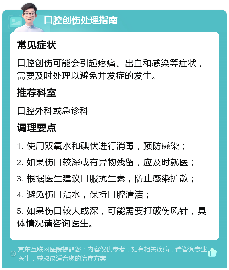 口腔创伤处理指南 常见症状 口腔创伤可能会引起疼痛、出血和感染等症状，需要及时处理以避免并发症的发生。 推荐科室 口腔外科或急诊科 调理要点 1. 使用双氧水和碘伏进行消毒，预防感染； 2. 如果伤口较深或有异物残留，应及时就医； 3. 根据医生建议口服抗生素，防止感染扩散； 4. 避免伤口沾水，保持口腔清洁； 5. 如果伤口较大或深，可能需要打破伤风针，具体情况请咨询医生。