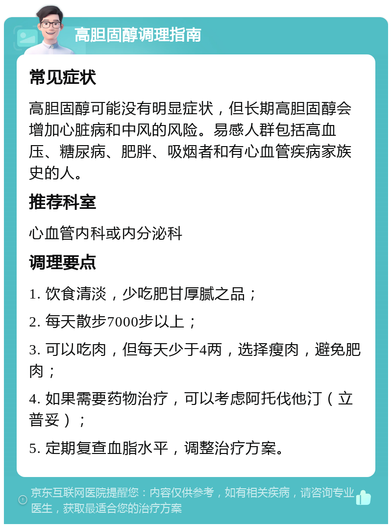 高胆固醇调理指南 常见症状 高胆固醇可能没有明显症状，但长期高胆固醇会增加心脏病和中风的风险。易感人群包括高血压、糖尿病、肥胖、吸烟者和有心血管疾病家族史的人。 推荐科室 心血管内科或内分泌科 调理要点 1. 饮食清淡，少吃肥甘厚腻之品； 2. 每天散步7000步以上； 3. 可以吃肉，但每天少于4两，选择瘦肉，避免肥肉； 4. 如果需要药物治疗，可以考虑阿托伐他汀（立普妥）； 5. 定期复查血脂水平，调整治疗方案。