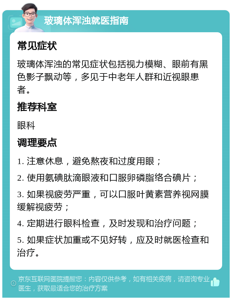 玻璃体浑浊就医指南 常见症状 玻璃体浑浊的常见症状包括视力模糊、眼前有黑色影子飘动等，多见于中老年人群和近视眼患者。 推荐科室 眼科 调理要点 1. 注意休息，避免熬夜和过度用眼； 2. 使用氨碘肽滴眼液和口服卵磷脂络合碘片； 3. 如果视疲劳严重，可以口服叶黄素营养视网膜缓解视疲劳； 4. 定期进行眼科检查，及时发现和治疗问题； 5. 如果症状加重或不见好转，应及时就医检查和治疗。