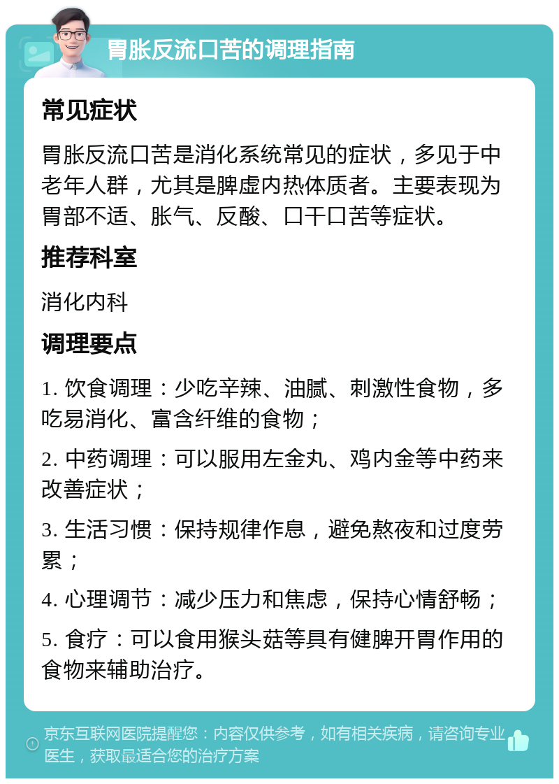 胃胀反流口苦的调理指南 常见症状 胃胀反流口苦是消化系统常见的症状，多见于中老年人群，尤其是脾虚内热体质者。主要表现为胃部不适、胀气、反酸、口干口苦等症状。 推荐科室 消化内科 调理要点 1. 饮食调理：少吃辛辣、油腻、刺激性食物，多吃易消化、富含纤维的食物； 2. 中药调理：可以服用左金丸、鸡内金等中药来改善症状； 3. 生活习惯：保持规律作息，避免熬夜和过度劳累； 4. 心理调节：减少压力和焦虑，保持心情舒畅； 5. 食疗：可以食用猴头菇等具有健脾开胃作用的食物来辅助治疗。