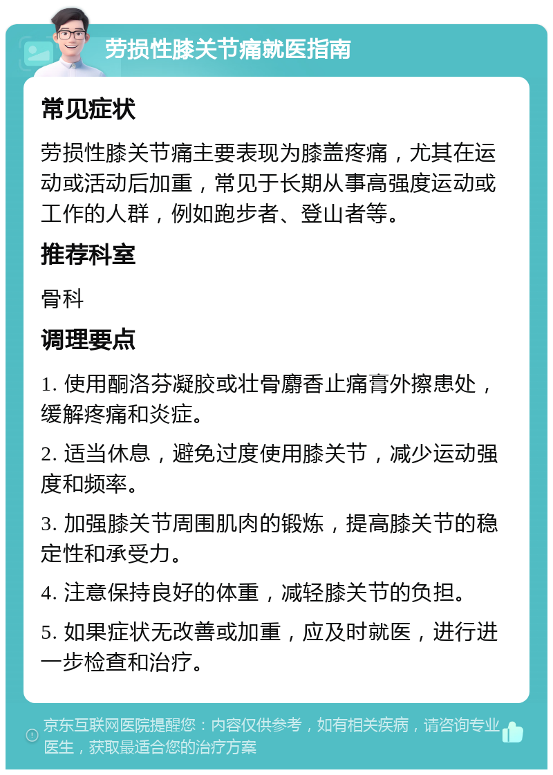 劳损性膝关节痛就医指南 常见症状 劳损性膝关节痛主要表现为膝盖疼痛，尤其在运动或活动后加重，常见于长期从事高强度运动或工作的人群，例如跑步者、登山者等。 推荐科室 骨科 调理要点 1. 使用酮洛芬凝胶或壮骨麝香止痛膏外擦患处，缓解疼痛和炎症。 2. 适当休息，避免过度使用膝关节，减少运动强度和频率。 3. 加强膝关节周围肌肉的锻炼，提高膝关节的稳定性和承受力。 4. 注意保持良好的体重，减轻膝关节的负担。 5. 如果症状无改善或加重，应及时就医，进行进一步检查和治疗。