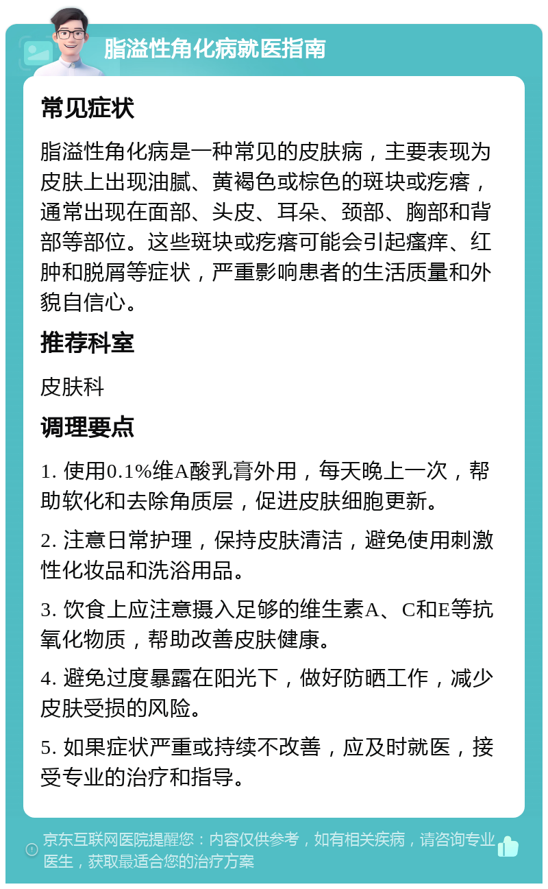 脂溢性角化病就医指南 常见症状 脂溢性角化病是一种常见的皮肤病，主要表现为皮肤上出现油腻、黄褐色或棕色的斑块或疙瘩，通常出现在面部、头皮、耳朵、颈部、胸部和背部等部位。这些斑块或疙瘩可能会引起瘙痒、红肿和脱屑等症状，严重影响患者的生活质量和外貌自信心。 推荐科室 皮肤科 调理要点 1. 使用0.1%维A酸乳膏外用，每天晚上一次，帮助软化和去除角质层，促进皮肤细胞更新。 2. 注意日常护理，保持皮肤清洁，避免使用刺激性化妆品和洗浴用品。 3. 饮食上应注意摄入足够的维生素A、C和E等抗氧化物质，帮助改善皮肤健康。 4. 避免过度暴露在阳光下，做好防晒工作，减少皮肤受损的风险。 5. 如果症状严重或持续不改善，应及时就医，接受专业的治疗和指导。