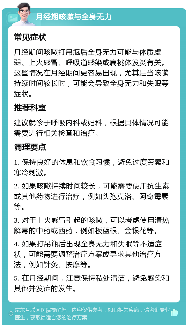 月经期咳嗽与全身无力 常见症状 月经期间咳嗽打吊瓶后全身无力可能与体质虚弱、上火感冒、呼吸道感染或扁桃体发炎有关。这些情况在月经期间更容易出现，尤其是当咳嗽持续时间较长时，可能会导致全身无力和失眠等症状。 推荐科室 建议就诊于呼吸内科或妇科，根据具体情况可能需要进行相关检查和治疗。 调理要点 1. 保持良好的休息和饮食习惯，避免过度劳累和寒冷刺激。 2. 如果咳嗽持续时间较长，可能需要使用抗生素或其他药物进行治疗，例如头孢克洛、阿奇霉素等。 3. 对于上火感冒引起的咳嗽，可以考虑使用清热解毒的中药或西药，例如板蓝根、金银花等。 4. 如果打吊瓶后出现全身无力和失眠等不适症状，可能需要调整治疗方案或寻求其他治疗方法，例如针灸、按摩等。 5. 在月经期间，注意保持私处清洁，避免感染和其他并发症的发生。