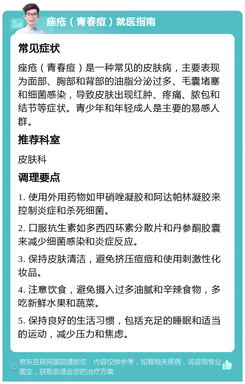 痤疮（青春痘）就医指南 常见症状 痤疮（青春痘）是一种常见的皮肤病，主要表现为面部、胸部和背部的油脂分泌过多、毛囊堵塞和细菌感染，导致皮肤出现红肿、疼痛、脓包和结节等症状。青少年和年轻成人是主要的易感人群。 推荐科室 皮肤科 调理要点 1. 使用外用药物如甲硝唑凝胶和阿达帕林凝胶来控制炎症和杀死细菌。 2. 口服抗生素如多西四环素分散片和丹参酮胶囊来减少细菌感染和炎症反应。 3. 保持皮肤清洁，避免挤压痘痘和使用刺激性化妆品。 4. 注意饮食，避免摄入过多油腻和辛辣食物，多吃新鲜水果和蔬菜。 5. 保持良好的生活习惯，包括充足的睡眠和适当的运动，减少压力和焦虑。