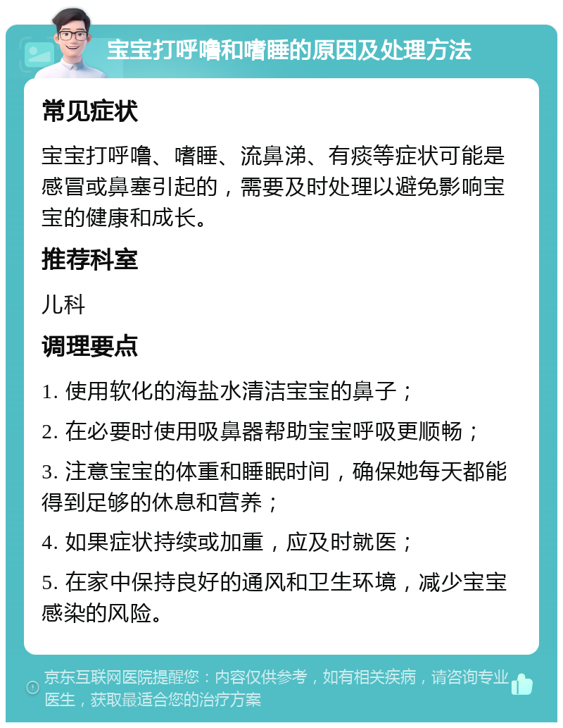 宝宝打呼噜和嗜睡的原因及处理方法 常见症状 宝宝打呼噜、嗜睡、流鼻涕、有痰等症状可能是感冒或鼻塞引起的，需要及时处理以避免影响宝宝的健康和成长。 推荐科室 儿科 调理要点 1. 使用软化的海盐水清洁宝宝的鼻子； 2. 在必要时使用吸鼻器帮助宝宝呼吸更顺畅； 3. 注意宝宝的体重和睡眠时间，确保她每天都能得到足够的休息和营养； 4. 如果症状持续或加重，应及时就医； 5. 在家中保持良好的通风和卫生环境，减少宝宝感染的风险。