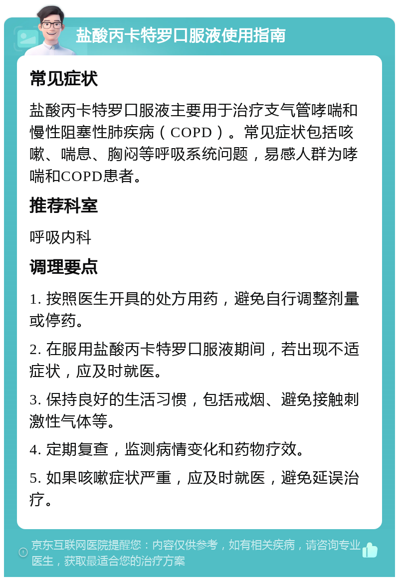 盐酸丙卡特罗口服液使用指南 常见症状 盐酸丙卡特罗口服液主要用于治疗支气管哮喘和慢性阻塞性肺疾病（COPD）。常见症状包括咳嗽、喘息、胸闷等呼吸系统问题，易感人群为哮喘和COPD患者。 推荐科室 呼吸内科 调理要点 1. 按照医生开具的处方用药，避免自行调整剂量或停药。 2. 在服用盐酸丙卡特罗口服液期间，若出现不适症状，应及时就医。 3. 保持良好的生活习惯，包括戒烟、避免接触刺激性气体等。 4. 定期复查，监测病情变化和药物疗效。 5. 如果咳嗽症状严重，应及时就医，避免延误治疗。