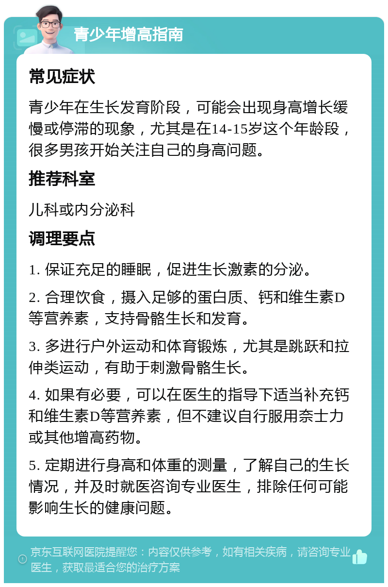 青少年增高指南 常见症状 青少年在生长发育阶段，可能会出现身高增长缓慢或停滞的现象，尤其是在14-15岁这个年龄段，很多男孩开始关注自己的身高问题。 推荐科室 儿科或内分泌科 调理要点 1. 保证充足的睡眠，促进生长激素的分泌。 2. 合理饮食，摄入足够的蛋白质、钙和维生素D等营养素，支持骨骼生长和发育。 3. 多进行户外运动和体育锻炼，尤其是跳跃和拉伸类运动，有助于刺激骨骼生长。 4. 如果有必要，可以在医生的指导下适当补充钙和维生素D等营养素，但不建议自行服用奈士力或其他增高药物。 5. 定期进行身高和体重的测量，了解自己的生长情况，并及时就医咨询专业医生，排除任何可能影响生长的健康问题。