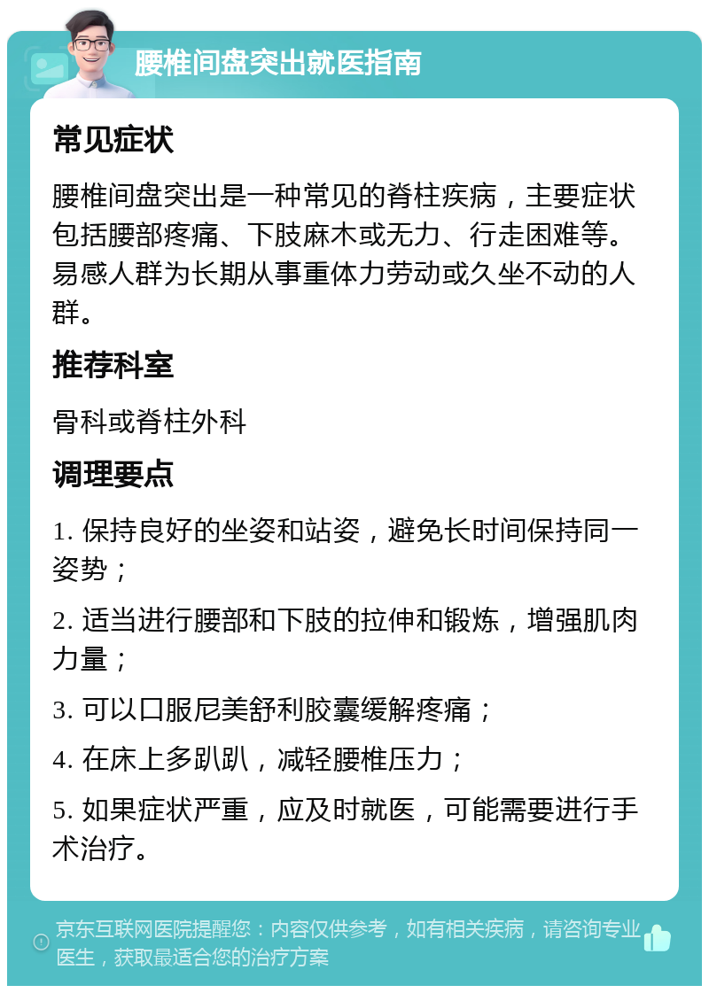 腰椎间盘突出就医指南 常见症状 腰椎间盘突出是一种常见的脊柱疾病，主要症状包括腰部疼痛、下肢麻木或无力、行走困难等。易感人群为长期从事重体力劳动或久坐不动的人群。 推荐科室 骨科或脊柱外科 调理要点 1. 保持良好的坐姿和站姿，避免长时间保持同一姿势； 2. 适当进行腰部和下肢的拉伸和锻炼，增强肌肉力量； 3. 可以口服尼美舒利胶囊缓解疼痛； 4. 在床上多趴趴，减轻腰椎压力； 5. 如果症状严重，应及时就医，可能需要进行手术治疗。