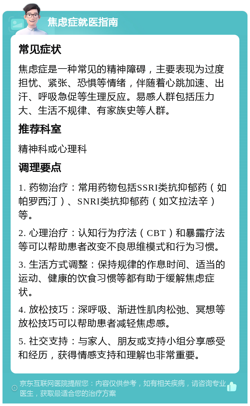 焦虑症就医指南 常见症状 焦虑症是一种常见的精神障碍，主要表现为过度担忧、紧张、恐惧等情绪，伴随着心跳加速、出汗、呼吸急促等生理反应。易感人群包括压力大、生活不规律、有家族史等人群。 推荐科室 精神科或心理科 调理要点 1. 药物治疗：常用药物包括SSRI类抗抑郁药（如帕罗西汀）、SNRI类抗抑郁药（如文拉法辛）等。 2. 心理治疗：认知行为疗法（CBT）和暴露疗法等可以帮助患者改变不良思维模式和行为习惯。 3. 生活方式调整：保持规律的作息时间、适当的运动、健康的饮食习惯等都有助于缓解焦虑症状。 4. 放松技巧：深呼吸、渐进性肌肉松弛、冥想等放松技巧可以帮助患者减轻焦虑感。 5. 社交支持：与家人、朋友或支持小组分享感受和经历，获得情感支持和理解也非常重要。