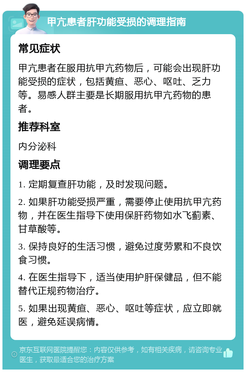 甲亢患者肝功能受损的调理指南 常见症状 甲亢患者在服用抗甲亢药物后，可能会出现肝功能受损的症状，包括黄疸、恶心、呕吐、乏力等。易感人群主要是长期服用抗甲亢药物的患者。 推荐科室 内分泌科 调理要点 1. 定期复查肝功能，及时发现问题。 2. 如果肝功能受损严重，需要停止使用抗甲亢药物，并在医生指导下使用保肝药物如水飞蓟素、甘草酸等。 3. 保持良好的生活习惯，避免过度劳累和不良饮食习惯。 4. 在医生指导下，适当使用护肝保健品，但不能替代正规药物治疗。 5. 如果出现黄疸、恶心、呕吐等症状，应立即就医，避免延误病情。