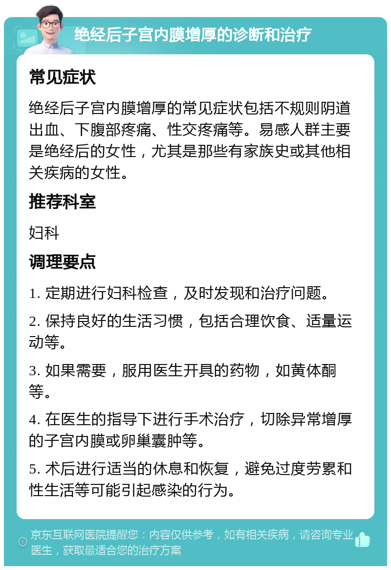 绝经后子宫内膜增厚的诊断和治疗 常见症状 绝经后子宫内膜增厚的常见症状包括不规则阴道出血、下腹部疼痛、性交疼痛等。易感人群主要是绝经后的女性，尤其是那些有家族史或其他相关疾病的女性。 推荐科室 妇科 调理要点 1. 定期进行妇科检查，及时发现和治疗问题。 2. 保持良好的生活习惯，包括合理饮食、适量运动等。 3. 如果需要，服用医生开具的药物，如黄体酮等。 4. 在医生的指导下进行手术治疗，切除异常增厚的子宫内膜或卵巢囊肿等。 5. 术后进行适当的休息和恢复，避免过度劳累和性生活等可能引起感染的行为。