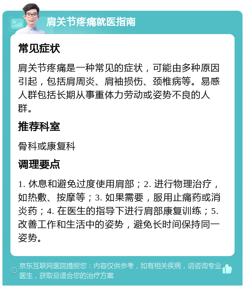 肩关节疼痛就医指南 常见症状 肩关节疼痛是一种常见的症状，可能由多种原因引起，包括肩周炎、肩袖损伤、颈椎病等。易感人群包括长期从事重体力劳动或姿势不良的人群。 推荐科室 骨科或康复科 调理要点 1. 休息和避免过度使用肩部；2. 进行物理治疗，如热敷、按摩等；3. 如果需要，服用止痛药或消炎药；4. 在医生的指导下进行肩部康复训练；5. 改善工作和生活中的姿势，避免长时间保持同一姿势。