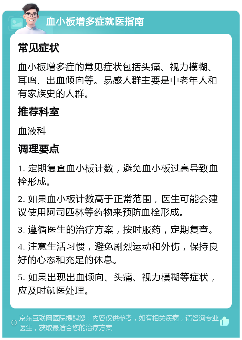 血小板增多症就医指南 常见症状 血小板增多症的常见症状包括头痛、视力模糊、耳鸣、出血倾向等。易感人群主要是中老年人和有家族史的人群。 推荐科室 血液科 调理要点 1. 定期复查血小板计数，避免血小板过高导致血栓形成。 2. 如果血小板计数高于正常范围，医生可能会建议使用阿司匹林等药物来预防血栓形成。 3. 遵循医生的治疗方案，按时服药，定期复查。 4. 注意生活习惯，避免剧烈运动和外伤，保持良好的心态和充足的休息。 5. 如果出现出血倾向、头痛、视力模糊等症状，应及时就医处理。