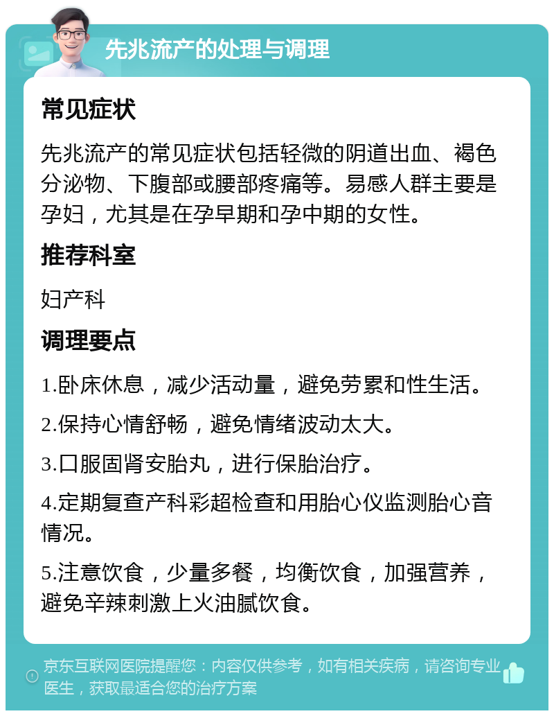 先兆流产的处理与调理 常见症状 先兆流产的常见症状包括轻微的阴道出血、褐色分泌物、下腹部或腰部疼痛等。易感人群主要是孕妇，尤其是在孕早期和孕中期的女性。 推荐科室 妇产科 调理要点 1.卧床休息，减少活动量，避免劳累和性生活。 2.保持心情舒畅，避免情绪波动太大。 3.口服固肾安胎丸，进行保胎治疗。 4.定期复查产科彩超检查和用胎心仪监测胎心音情况。 5.注意饮食，少量多餐，均衡饮食，加强营养，避免辛辣刺激上火油腻饮食。