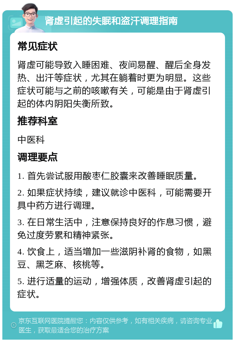 肾虚引起的失眠和盗汗调理指南 常见症状 肾虚可能导致入睡困难、夜间易醒、醒后全身发热、出汗等症状，尤其在躺着时更为明显。这些症状可能与之前的咳嗽有关，可能是由于肾虚引起的体内阴阳失衡所致。 推荐科室 中医科 调理要点 1. 首先尝试服用酸枣仁胶囊来改善睡眠质量。 2. 如果症状持续，建议就诊中医科，可能需要开具中药方进行调理。 3. 在日常生活中，注意保持良好的作息习惯，避免过度劳累和精神紧张。 4. 饮食上，适当增加一些滋阴补肾的食物，如黑豆、黑芝麻、核桃等。 5. 进行适量的运动，增强体质，改善肾虚引起的症状。