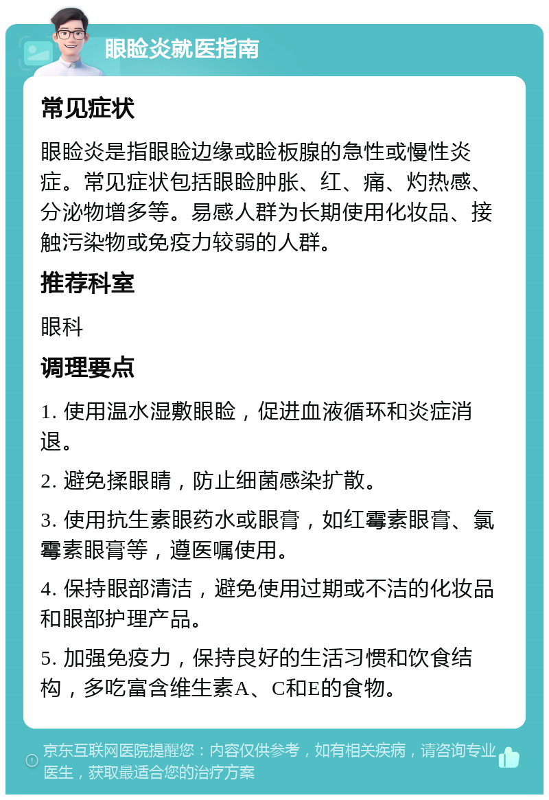 眼睑炎就医指南 常见症状 眼睑炎是指眼睑边缘或睑板腺的急性或慢性炎症。常见症状包括眼睑肿胀、红、痛、灼热感、分泌物增多等。易感人群为长期使用化妆品、接触污染物或免疫力较弱的人群。 推荐科室 眼科 调理要点 1. 使用温水湿敷眼睑，促进血液循环和炎症消退。 2. 避免揉眼睛，防止细菌感染扩散。 3. 使用抗生素眼药水或眼膏，如红霉素眼膏、氯霉素眼膏等，遵医嘱使用。 4. 保持眼部清洁，避免使用过期或不洁的化妆品和眼部护理产品。 5. 加强免疫力，保持良好的生活习惯和饮食结构，多吃富含维生素A、C和E的食物。