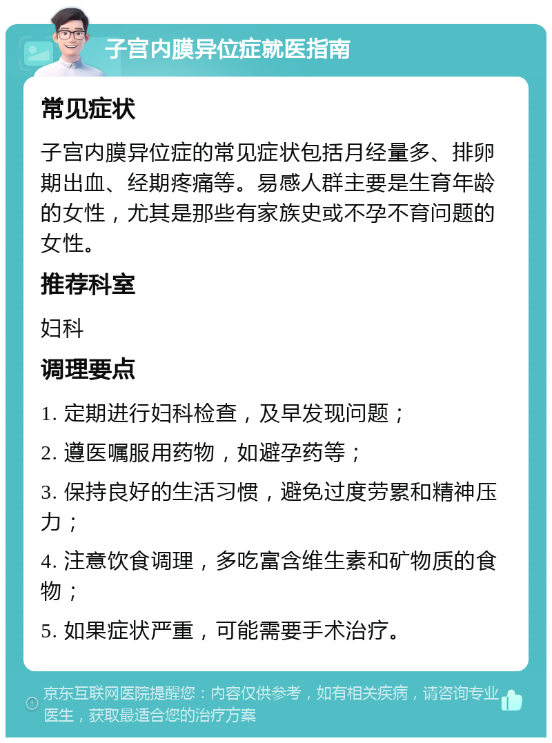 子宫内膜异位症就医指南 常见症状 子宫内膜异位症的常见症状包括月经量多、排卵期出血、经期疼痛等。易感人群主要是生育年龄的女性，尤其是那些有家族史或不孕不育问题的女性。 推荐科室 妇科 调理要点 1. 定期进行妇科检查，及早发现问题； 2. 遵医嘱服用药物，如避孕药等； 3. 保持良好的生活习惯，避免过度劳累和精神压力； 4. 注意饮食调理，多吃富含维生素和矿物质的食物； 5. 如果症状严重，可能需要手术治疗。