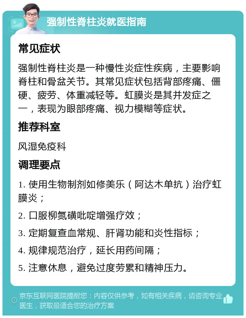 强制性脊柱炎就医指南 常见症状 强制性脊柱炎是一种慢性炎症性疾病，主要影响脊柱和骨盆关节。其常见症状包括背部疼痛、僵硬、疲劳、体重减轻等。虹膜炎是其并发症之一，表现为眼部疼痛、视力模糊等症状。 推荐科室 风湿免疫科 调理要点 1. 使用生物制剂如修美乐（阿达木单抗）治疗虹膜炎； 2. 口服柳氮磺吡啶增强疗效； 3. 定期复查血常规、肝肾功能和炎性指标； 4. 规律规范治疗，延长用药间隔； 5. 注意休息，避免过度劳累和精神压力。