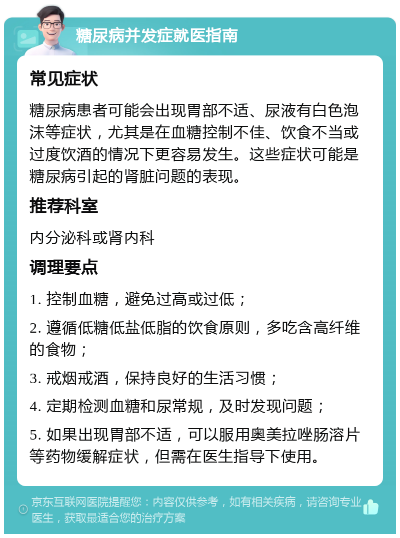 糖尿病并发症就医指南 常见症状 糖尿病患者可能会出现胃部不适、尿液有白色泡沫等症状，尤其是在血糖控制不佳、饮食不当或过度饮酒的情况下更容易发生。这些症状可能是糖尿病引起的肾脏问题的表现。 推荐科室 内分泌科或肾内科 调理要点 1. 控制血糖，避免过高或过低； 2. 遵循低糖低盐低脂的饮食原则，多吃含高纤维的食物； 3. 戒烟戒酒，保持良好的生活习惯； 4. 定期检测血糖和尿常规，及时发现问题； 5. 如果出现胃部不适，可以服用奥美拉唑肠溶片等药物缓解症状，但需在医生指导下使用。