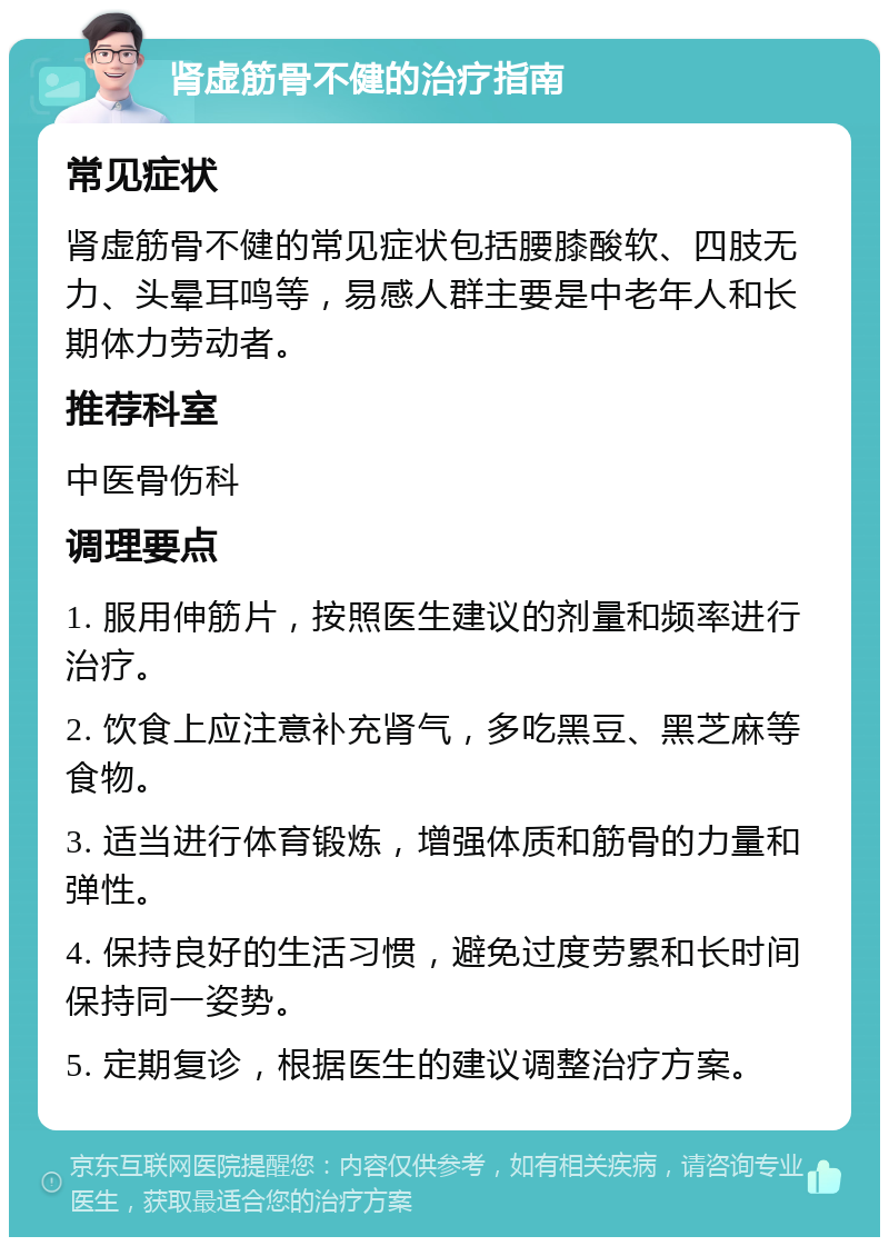 肾虚筋骨不健的治疗指南 常见症状 肾虚筋骨不健的常见症状包括腰膝酸软、四肢无力、头晕耳鸣等，易感人群主要是中老年人和长期体力劳动者。 推荐科室 中医骨伤科 调理要点 1. 服用伸筋片，按照医生建议的剂量和频率进行治疗。 2. 饮食上应注意补充肾气，多吃黑豆、黑芝麻等食物。 3. 适当进行体育锻炼，增强体质和筋骨的力量和弹性。 4. 保持良好的生活习惯，避免过度劳累和长时间保持同一姿势。 5. 定期复诊，根据医生的建议调整治疗方案。