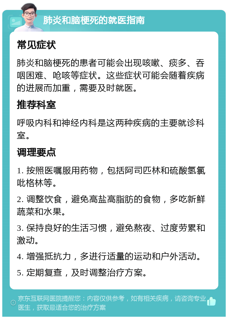 肺炎和脑梗死的就医指南 常见症状 肺炎和脑梗死的患者可能会出现咳嗽、痰多、吞咽困难、呛咳等症状。这些症状可能会随着疾病的进展而加重，需要及时就医。 推荐科室 呼吸内科和神经内科是这两种疾病的主要就诊科室。 调理要点 1. 按照医嘱服用药物，包括阿司匹林和硫酸氢氯吡格林等。 2. 调整饮食，避免高盐高脂肪的食物，多吃新鲜蔬菜和水果。 3. 保持良好的生活习惯，避免熬夜、过度劳累和激动。 4. 增强抵抗力，多进行适量的运动和户外活动。 5. 定期复查，及时调整治疗方案。