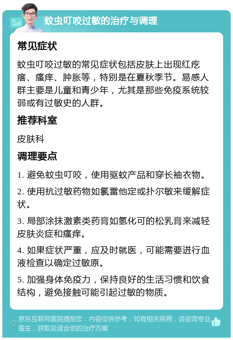 蚊虫叮咬过敏的治疗与调理 常见症状 蚊虫叮咬过敏的常见症状包括皮肤上出现红疙瘩、瘙痒、肿胀等，特别是在夏秋季节。易感人群主要是儿童和青少年，尤其是那些免疫系统较弱或有过敏史的人群。 推荐科室 皮肤科 调理要点 1. 避免蚊虫叮咬，使用驱蚊产品和穿长袖衣物。 2. 使用抗过敏药物如氯雷他定或扑尔敏来缓解症状。 3. 局部涂抹激素类药膏如氢化可的松乳膏来减轻皮肤炎症和瘙痒。 4. 如果症状严重，应及时就医，可能需要进行血液检查以确定过敏原。 5. 加强身体免疫力，保持良好的生活习惯和饮食结构，避免接触可能引起过敏的物质。