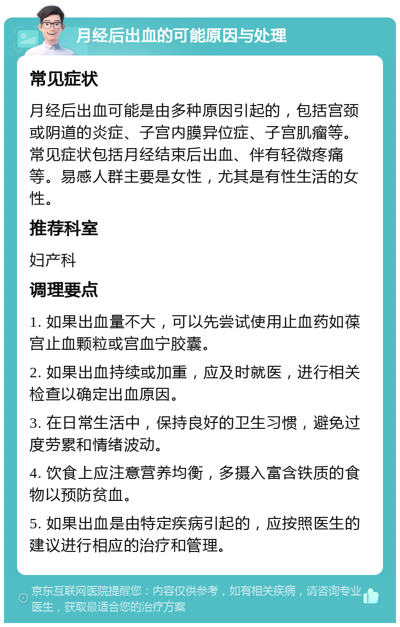 月经后出血的可能原因与处理 常见症状 月经后出血可能是由多种原因引起的，包括宫颈或阴道的炎症、子宫内膜异位症、子宫肌瘤等。常见症状包括月经结束后出血、伴有轻微疼痛等。易感人群主要是女性，尤其是有性生活的女性。 推荐科室 妇产科 调理要点 1. 如果出血量不大，可以先尝试使用止血药如葆宫止血颗粒或宫血宁胶囊。 2. 如果出血持续或加重，应及时就医，进行相关检查以确定出血原因。 3. 在日常生活中，保持良好的卫生习惯，避免过度劳累和情绪波动。 4. 饮食上应注意营养均衡，多摄入富含铁质的食物以预防贫血。 5. 如果出血是由特定疾病引起的，应按照医生的建议进行相应的治疗和管理。