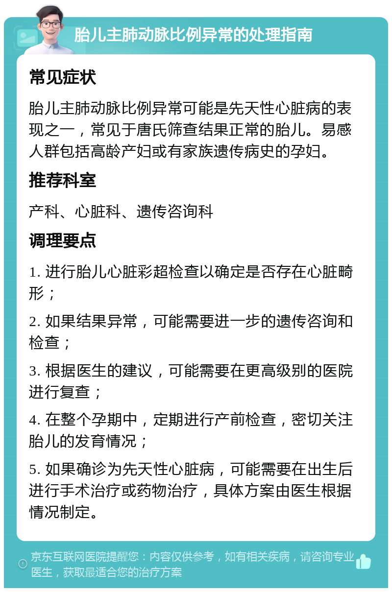 胎儿主肺动脉比例异常的处理指南 常见症状 胎儿主肺动脉比例异常可能是先天性心脏病的表现之一，常见于唐氏筛查结果正常的胎儿。易感人群包括高龄产妇或有家族遗传病史的孕妇。 推荐科室 产科、心脏科、遗传咨询科 调理要点 1. 进行胎儿心脏彩超检查以确定是否存在心脏畸形； 2. 如果结果异常，可能需要进一步的遗传咨询和检查； 3. 根据医生的建议，可能需要在更高级别的医院进行复查； 4. 在整个孕期中，定期进行产前检查，密切关注胎儿的发育情况； 5. 如果确诊为先天性心脏病，可能需要在出生后进行手术治疗或药物治疗，具体方案由医生根据情况制定。