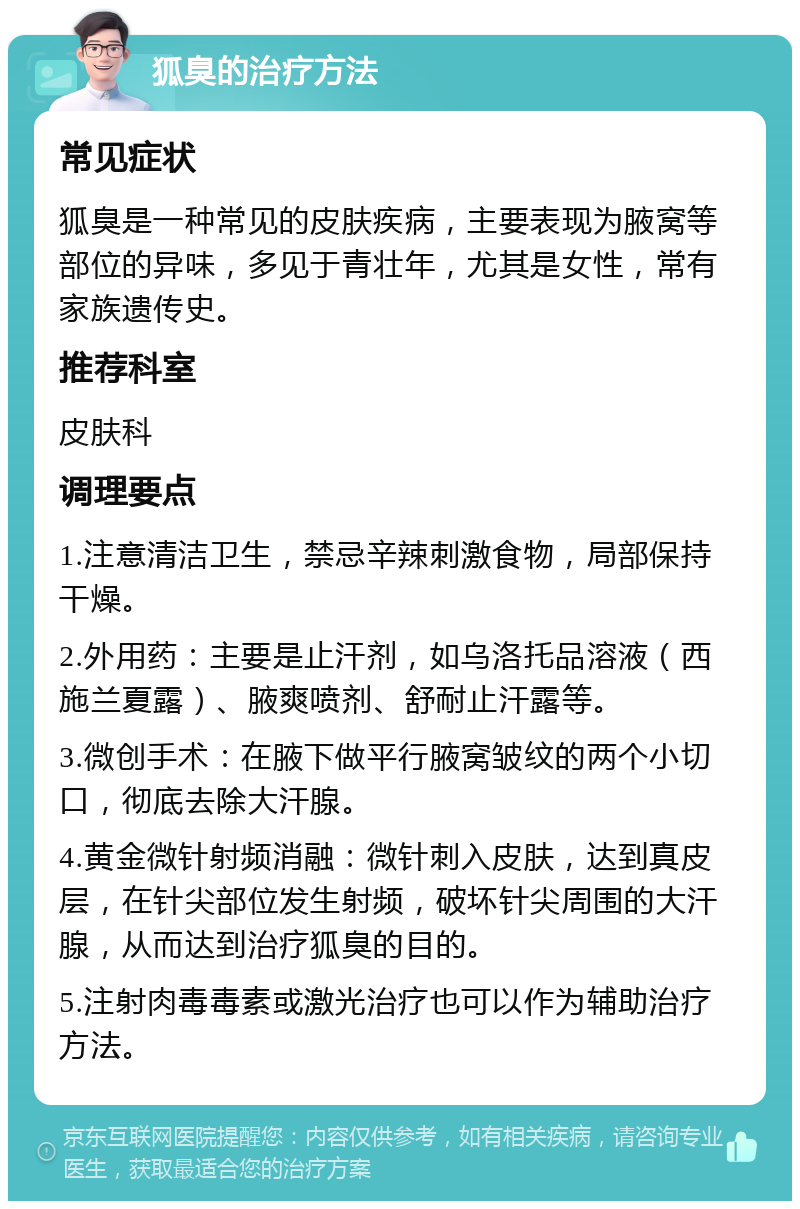 狐臭的治疗方法 常见症状 狐臭是一种常见的皮肤疾病，主要表现为腋窝等部位的异味，多见于青壮年，尤其是女性，常有家族遗传史。 推荐科室 皮肤科 调理要点 1.注意清洁卫生，禁忌辛辣刺激食物，局部保持干燥。 2.外用药：主要是止汗剂，如乌洛托品溶液（西施兰夏露）、腋爽喷剂、舒耐止汗露等。 3.微创手术：在腋下做平行腋窝皱纹的两个小切口，彻底去除大汗腺。 4.黄金微针射频消融：微针刺入皮肤，达到真皮层，在针尖部位发生射频，破坏针尖周围的大汗腺，从而达到治疗狐臭的目的。 5.注射肉毒毒素或激光治疗也可以作为辅助治疗方法。