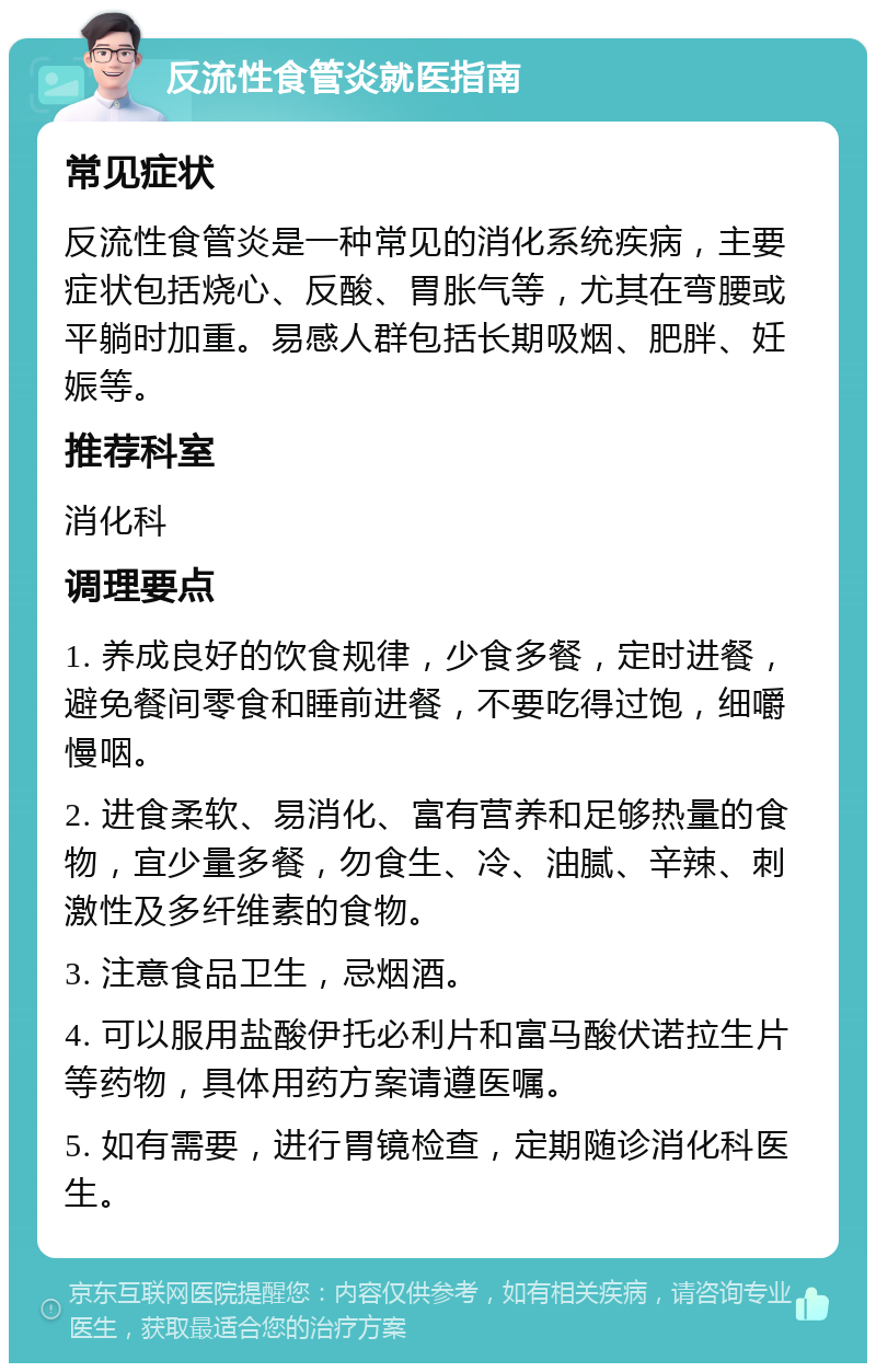 反流性食管炎就医指南 常见症状 反流性食管炎是一种常见的消化系统疾病，主要症状包括烧心、反酸、胃胀气等，尤其在弯腰或平躺时加重。易感人群包括长期吸烟、肥胖、妊娠等。 推荐科室 消化科 调理要点 1. 养成良好的饮食规律，少食多餐，定时进餐，避免餐间零食和睡前进餐，不要吃得过饱，细嚼慢咽。 2. 进食柔软、易消化、富有营养和足够热量的食物，宜少量多餐，勿食生、冷、油腻、辛辣、刺激性及多纤维素的食物。 3. 注意食品卫生，忌烟酒。 4. 可以服用盐酸伊托必利片和富马酸伏诺拉生片等药物，具体用药方案请遵医嘱。 5. 如有需要，进行胃镜检查，定期随诊消化科医生。