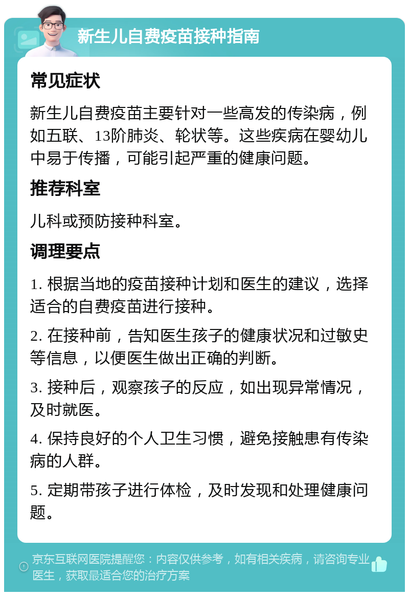 新生儿自费疫苗接种指南 常见症状 新生儿自费疫苗主要针对一些高发的传染病，例如五联、13阶肺炎、轮状等。这些疾病在婴幼儿中易于传播，可能引起严重的健康问题。 推荐科室 儿科或预防接种科室。 调理要点 1. 根据当地的疫苗接种计划和医生的建议，选择适合的自费疫苗进行接种。 2. 在接种前，告知医生孩子的健康状况和过敏史等信息，以便医生做出正确的判断。 3. 接种后，观察孩子的反应，如出现异常情况，及时就医。 4. 保持良好的个人卫生习惯，避免接触患有传染病的人群。 5. 定期带孩子进行体检，及时发现和处理健康问题。