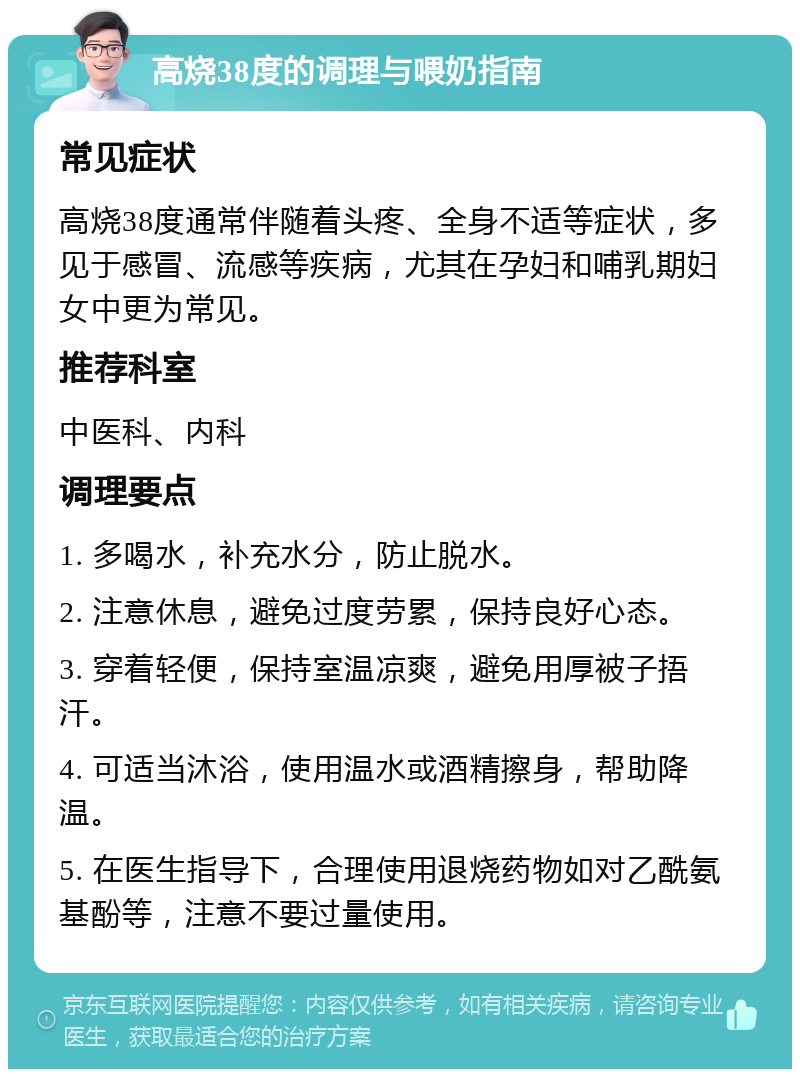 高烧38度的调理与喂奶指南 常见症状 高烧38度通常伴随着头疼、全身不适等症状，多见于感冒、流感等疾病，尤其在孕妇和哺乳期妇女中更为常见。 推荐科室 中医科、内科 调理要点 1. 多喝水，补充水分，防止脱水。 2. 注意休息，避免过度劳累，保持良好心态。 3. 穿着轻便，保持室温凉爽，避免用厚被子捂汗。 4. 可适当沐浴，使用温水或酒精擦身，帮助降温。 5. 在医生指导下，合理使用退烧药物如对乙酰氨基酚等，注意不要过量使用。