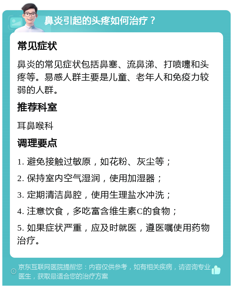 鼻炎引起的头疼如何治疗？ 常见症状 鼻炎的常见症状包括鼻塞、流鼻涕、打喷嚏和头疼等。易感人群主要是儿童、老年人和免疫力较弱的人群。 推荐科室 耳鼻喉科 调理要点 1. 避免接触过敏原，如花粉、灰尘等； 2. 保持室内空气湿润，使用加湿器； 3. 定期清洁鼻腔，使用生理盐水冲洗； 4. 注意饮食，多吃富含维生素C的食物； 5. 如果症状严重，应及时就医，遵医嘱使用药物治疗。