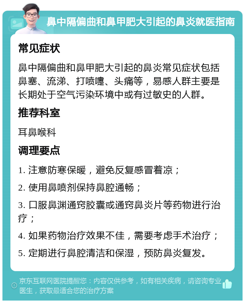 鼻中隔偏曲和鼻甲肥大引起的鼻炎就医指南 常见症状 鼻中隔偏曲和鼻甲肥大引起的鼻炎常见症状包括鼻塞、流涕、打喷嚏、头痛等，易感人群主要是长期处于空气污染环境中或有过敏史的人群。 推荐科室 耳鼻喉科 调理要点 1. 注意防寒保暖，避免反复感冒着凉； 2. 使用鼻喷剂保持鼻腔通畅； 3. 口服鼻渊通窍胶囊或通窍鼻炎片等药物进行治疗； 4. 如果药物治疗效果不佳，需要考虑手术治疗； 5. 定期进行鼻腔清洁和保湿，预防鼻炎复发。